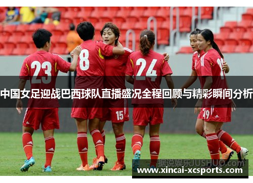 中国女足迎战巴西球队直播盛况全程回顾与精彩瞬间分析